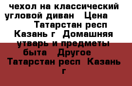 чехол на классический угловой диван › Цена ­ 4 300 - Татарстан респ., Казань г. Домашняя утварь и предметы быта » Другое   . Татарстан респ.,Казань г.